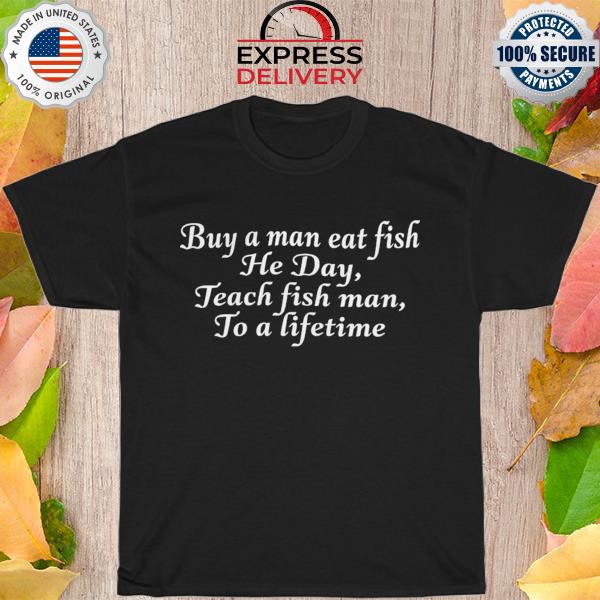 Buy A Man Eat Fish He Day Teach Fish Man To A Lifetime shirt