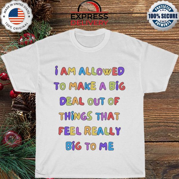 I am allowed to make a big deal out of things that feel really big to me shirt