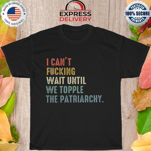 I can't fucking wait until we topple the patriarchy shirt