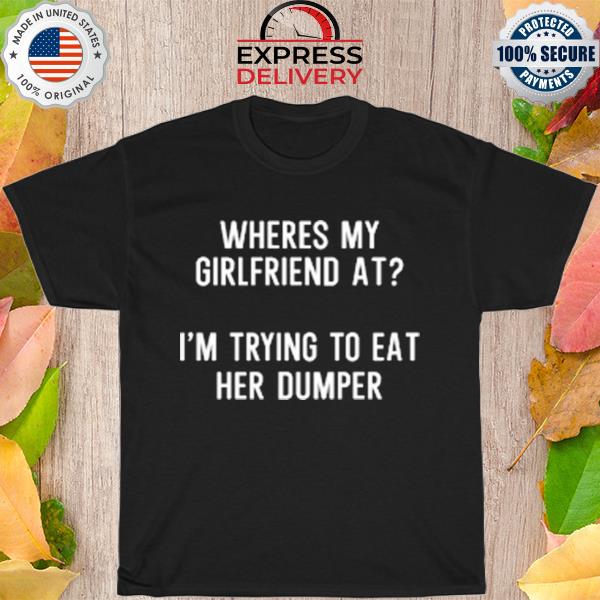 Where's my girlfriend at I'm trying to eat her dumper shirt