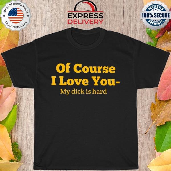 Of course I love you my dick is hard new 2022 shirt