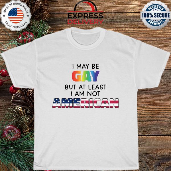 I may be gay but at least I am not American shirt