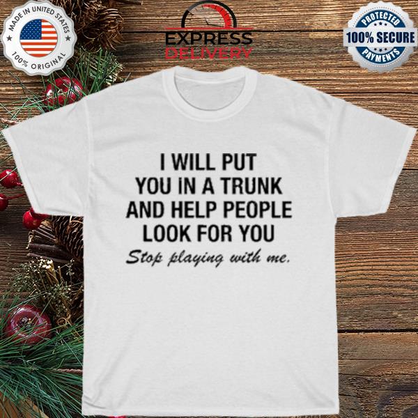 I will put you in a trunk and help people look for you stop playing with me shirt