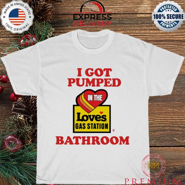 I got pumped in the loves gas station bathroom shirt